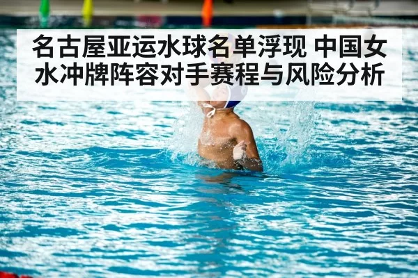 名古屋亚运水球名单浮现 中国女水冲牌阵容对手赛程与风险分析